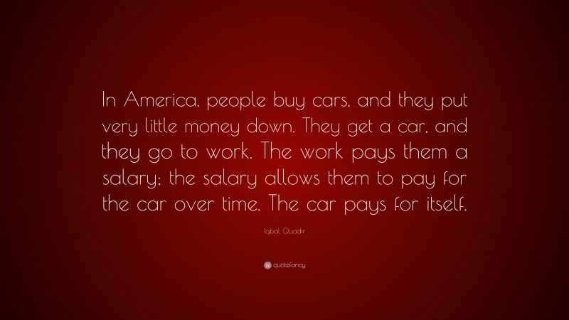 Iqbal Quadir Quote: “In America, people buy cars, and they put very little money down. They get a car, and they go to work. The work pays them a salary; the salary allows them to pay for the car over time. The car pays for itself.”
