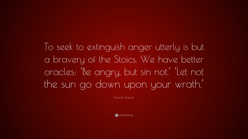 Francis Bacon Quote: “To seek to extinguish anger utterly is but a bravery of the Stoics. We have better oracles: ‘Be angry, but sin not.’ ‘Let not the sun go down upon your wrath.’”