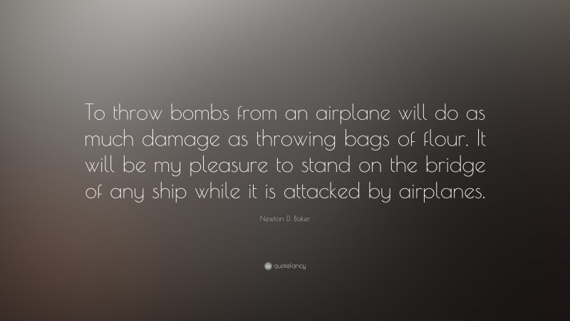 Newton D. Baker Quote: “To throw bombs from an airplane will do as much damage as throwing bags of flour. It will be my pleasure to stand on the bridge of any ship while it is attacked by airplanes.”