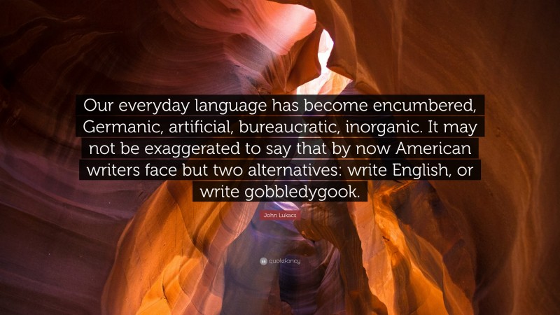 John Lukacs Quote: “Our everyday language has become encumbered, Germanic, artificial, bureaucratic, inorganic. It may not be exaggerated to say that by now American writers face but two alternatives: write English, or write gobbledygook.”