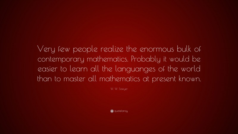 W. W. Sawyer Quote: “Very few people realize the enormous bulk of contemporary mathematics. Probably it would be easier to learn all the languanges of the world than to master all mathematics at present known.”