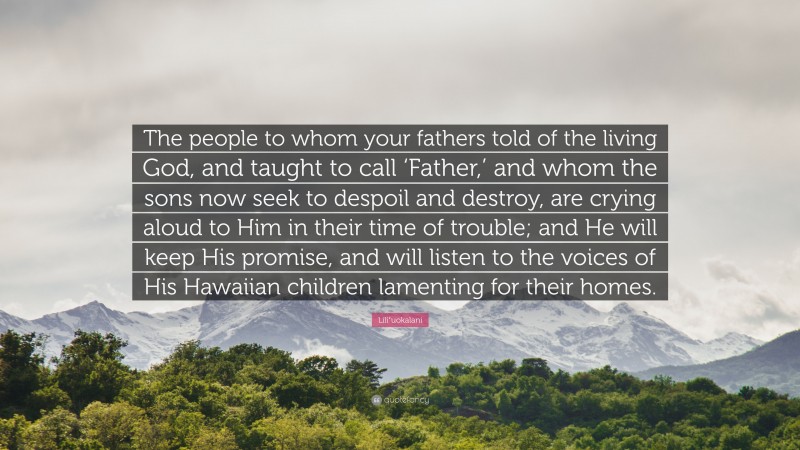 Liliʻuokalani Quote: “The people to whom your fathers told of the living God, and taught to call ‘Father,’ and whom the sons now seek to despoil and destroy, are crying aloud to Him in their time of trouble; and He will keep His promise, and will listen to the voices of His Hawaiian children lamenting for their homes.”