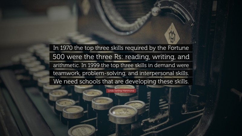 Linda Darling-Hammond Quote: “In 1970 the top three skills required by the Fortune 500 were the three Rs: reading, writing, and arithmetic. In 1999 the top three skills in demand were teamwork, problem-solving, and interpersonal skills. We need schools that are developing these skills.”
