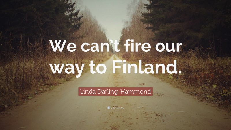Linda Darling-Hammond Quote: “We can’t fire our way to Finland.”