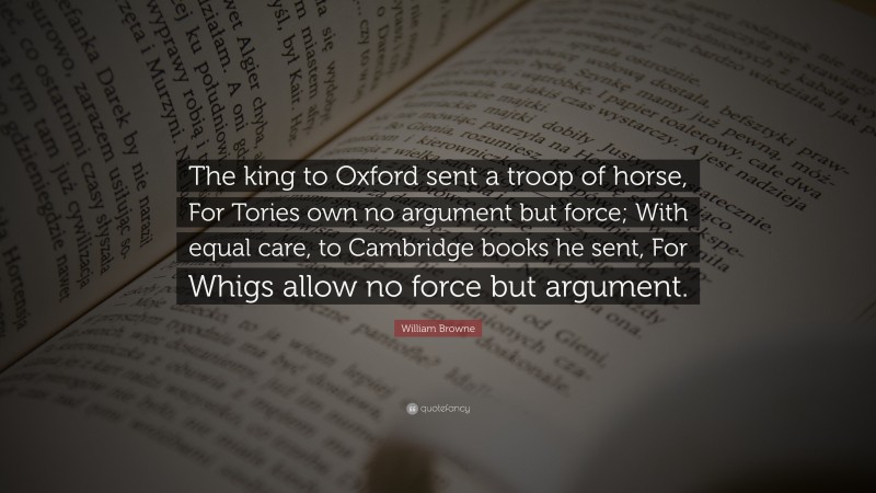 William Browne Quote: “The king to Oxford sent a troop of horse, For Tories own no argument but force; With equal care, to Cambridge books he sent, For Whigs allow no force but argument.”