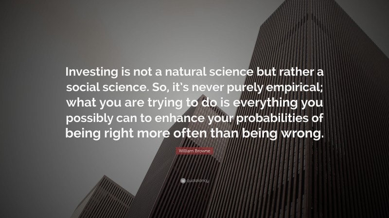 William Browne Quote: “Investing is not a natural science but rather a social science. So, it’s never purely empirical; what you are trying to do is everything you possibly can to enhance your probabilities of being right more often than being wrong.”