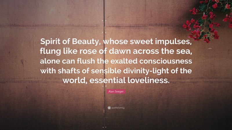 Alan Seeger Quote: “Spirit of Beauty, whose sweet impulses, flung like rose of dawn across the sea, alone can flush the exalted consciousness with shafts of sensible divinity-light of the world, essential loveliness.”