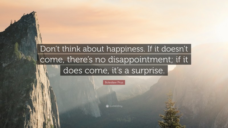 Bolesław Prus Quote: “Don’t think about happiness. If it doesn’t come, there’s no disappointment; if it does come, it’s a surprise.”