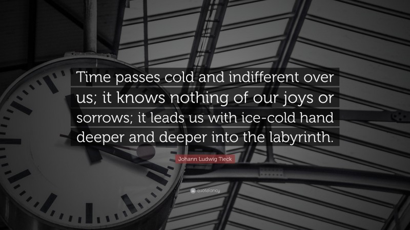 Johann Ludwig Tieck Quote: “Time passes cold and indifferent over us; it knows nothing of our joys or sorrows; it leads us with ice-cold hand deeper and deeper into the labyrinth.”