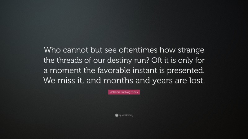 Johann Ludwig Tieck Quote: “Who cannot but see oftentimes how strange the threads of our destiny run? Oft it is only for a moment the favorable instant is presented. We miss it, and months and years are lost.”
