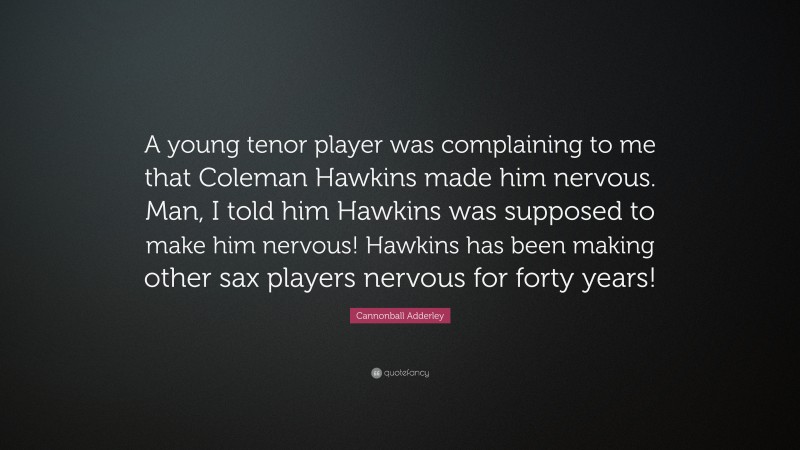 Cannonball Adderley Quote: “A young tenor player was complaining to me that Coleman Hawkins made him nervous. Man, I told him Hawkins was supposed to make him nervous! Hawkins has been making other sax players nervous for forty years!”
