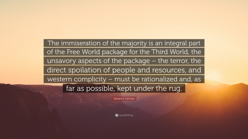 Edward S. Herman Quote: “The immiseration of the majority is an integral part of the Free World package for the Third World, the unsavory aspects of the package – the terror, the direct spoilation of people and resources, and western complicity – must be rationalized and, as far as possible, kept under the rug.”