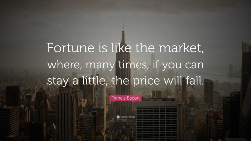 Francis Bacon Quote: “Fortune is like the market, where, many times, if you can stay a little, the price will fall.”