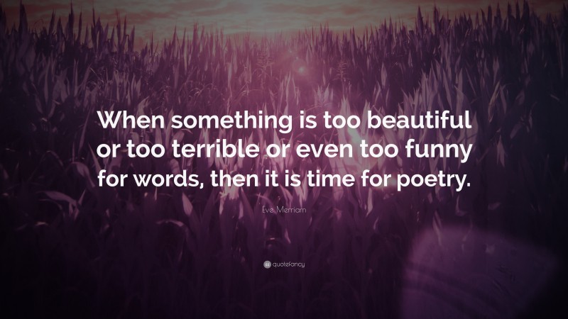 Eve Merriam Quote: “When something is too beautiful or too terrible or even too funny for words, then it is time for poetry.”