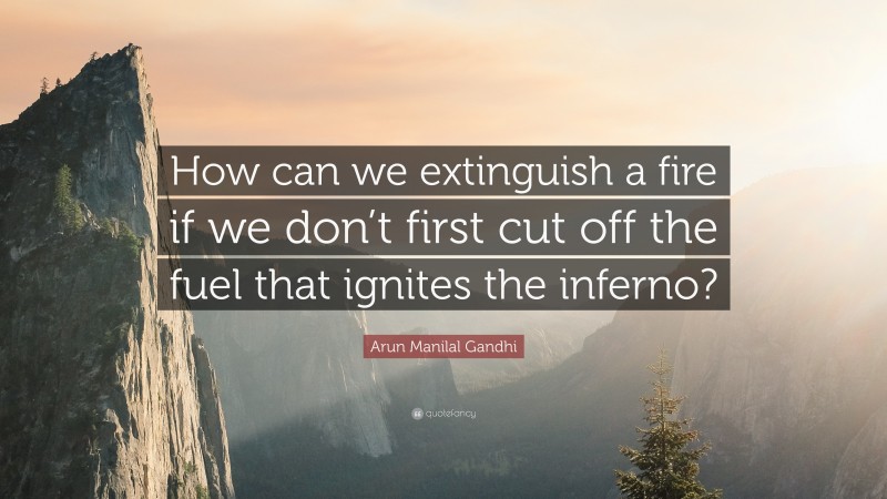 Arun Manilal Gandhi Quote: “How can we extinguish a fire if we don’t first cut off the fuel that ignites the inferno?”