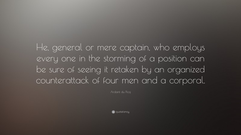 Ardant du Picq Quote: “He, general or mere captain, who employs every one in the storming of a position can be sure of seeing it retaken by an organized counterattack of four men and a corporal.”