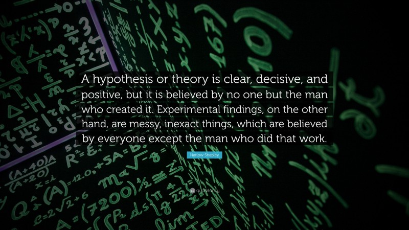 Harlow Shapley Quote: “A hypothesis or theory is clear, decisive, and positive, but it is believed by no one but the man who created it. Experimental findings, on the other hand, are messy, inexact things, which are believed by everyone except the man who did that work.”