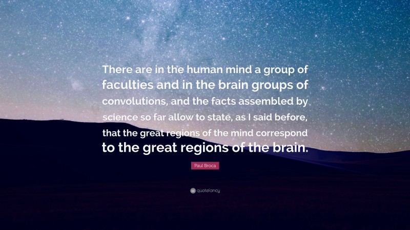 Paul Broca Quote: “There are in the human mind a group of faculties and in the brain groups of convolutions, and the facts assembled by science so far allow to state, as I said before, that the great regions of the mind correspond to the great regions of the brain.”