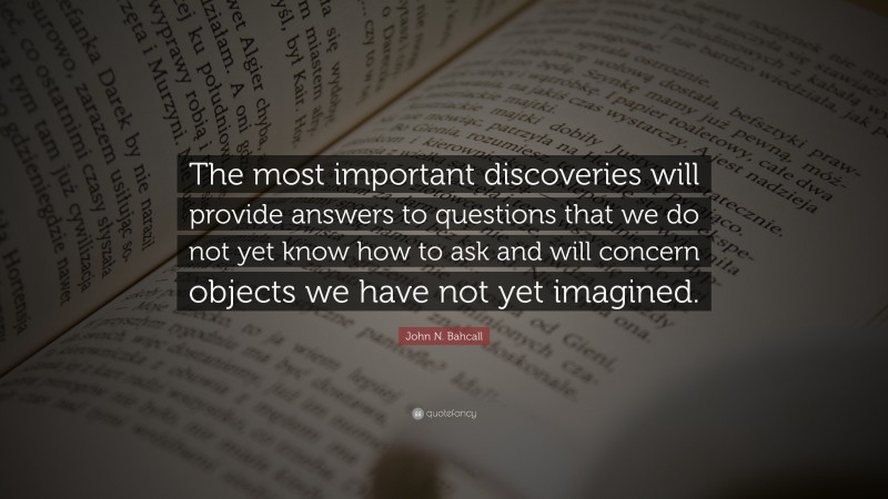 John N. Bahcall Quote: “The most important discoveries will provide answers to questions that we do not yet know how to ask and will concern objects we have not yet imagined.”