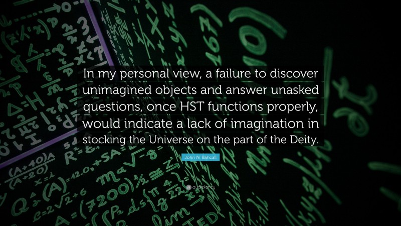 John N. Bahcall Quote: “In my personal view, a failure to discover unimagined objects and answer unasked questions, once HST functions properly, would indicate a lack of imagination in stocking the Universe on the part of the Deity.”