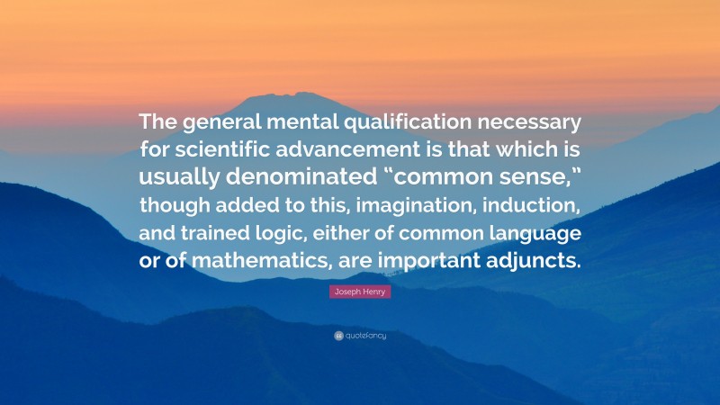 Joseph Henry Quote: “The general mental qualification necessary for scientific advancement is that which is usually denominated “common sense,” though added to this, imagination, induction, and trained logic, either of common language or of mathematics, are important adjuncts.”