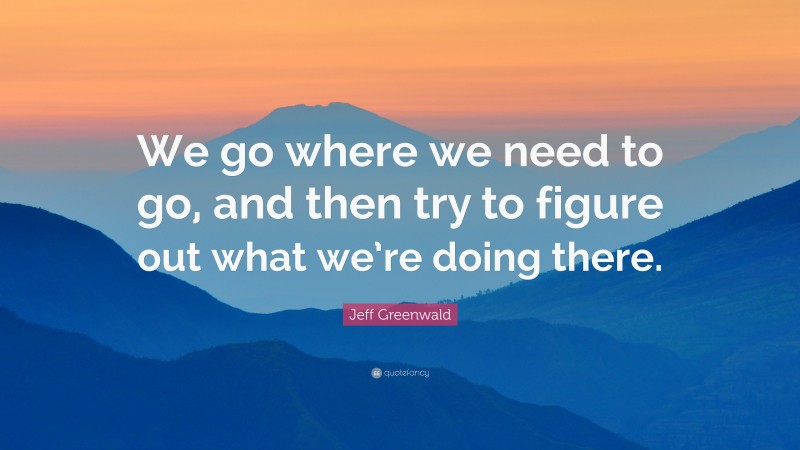 Jeff Greenwald Quote: “We go where we need to go, and then try to figure out what we’re doing there.”