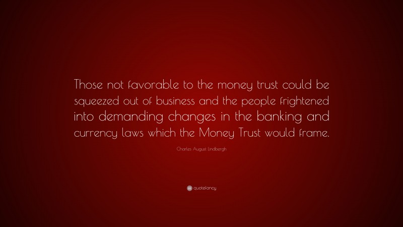 Charles August Lindbergh Quote: “Those not favorable to the money trust could be squeezed out of business and the people frightened into demanding changes in the banking and currency laws which the Money Trust would frame.”