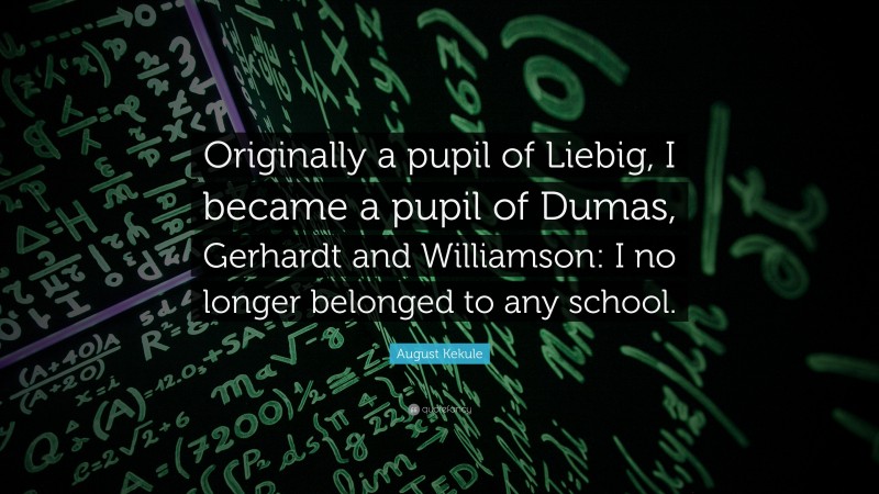 August Kekule Quote: “Originally a pupil of Liebig, I became a pupil of Dumas, Gerhardt and Williamson: I no longer belonged to any school.”