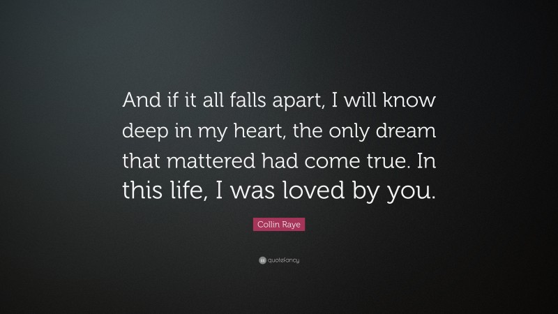 Collin Raye Quote: “And if it all falls apart, I will know deep in my heart, the only dream that mattered had come true. In this life, I was loved by you.”