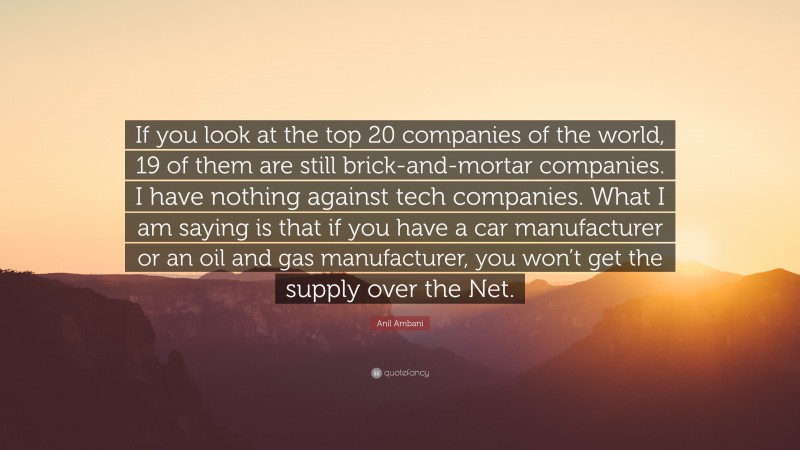 Anil Ambani Quote: “If you look at the top 20 companies of the world, 19 of them are still brick-and-mortar companies. I have nothing against tech companies. What I am saying is that if you have a car manufacturer or an oil and gas manufacturer, you won’t get the supply over the Net.”