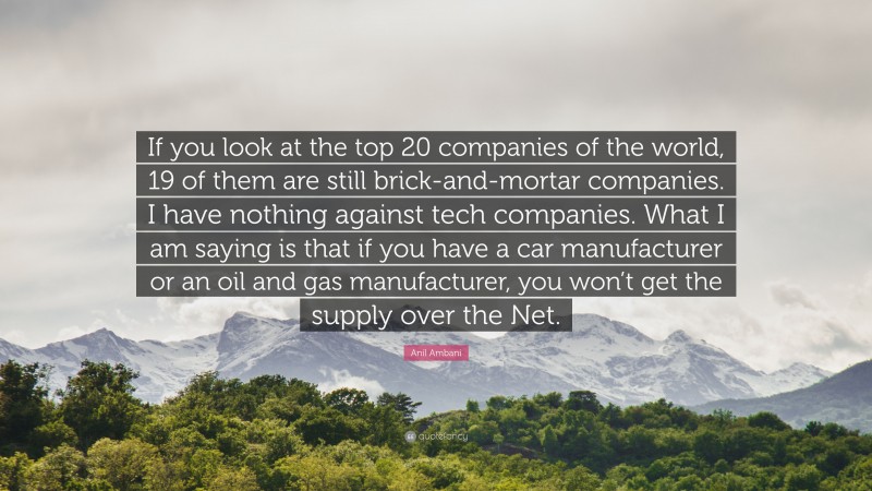 Anil Ambani Quote: “If you look at the top 20 companies of the world, 19 of them are still brick-and-mortar companies. I have nothing against tech companies. What I am saying is that if you have a car manufacturer or an oil and gas manufacturer, you won’t get the supply over the Net.”