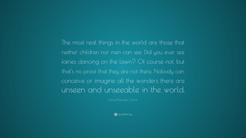 Francis Pharcellus Church Quote: “The most real things in the world are those that neither children nor men can see. Did you ever see fairies dancing on the lawn? Of course not, but that’s no proof that they are not there. Nobody can conceive or imagine all the wonders there are unseen and unseeable in the world.”