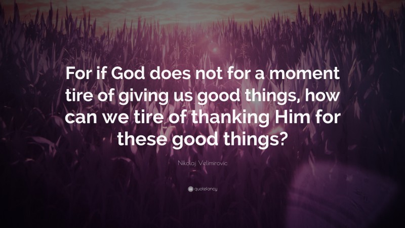 Nikolaj Velimirovic Quote: “For if God does not for a moment tire of giving us good things, how can we tire of thanking Him for these good things?”