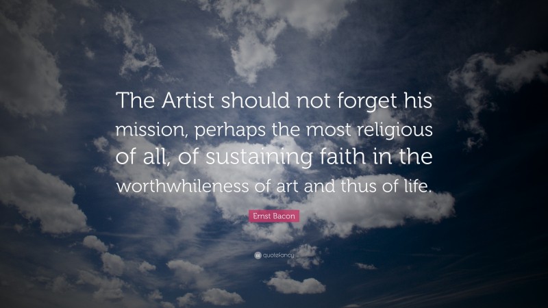 Ernst Bacon Quote: “The Artist should not forget his mission, perhaps the most religious of all, of sustaining faith in the worthwhileness of art and thus of life.”
