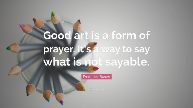 Frederick Busch Quote: “Good art is a form of prayer. It’s a way to say what is not sayable.”