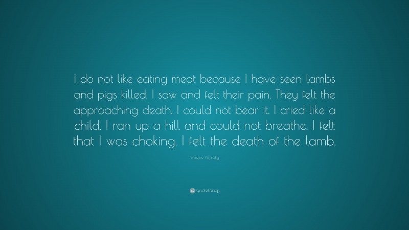 Vaslav Nijinsky Quote: “I do not like eating meat because I have seen lambs and pigs killed. I saw and felt their pain. They felt the approaching death. I could not bear it. I cried like a child. I ran up a hill and could not breathe. I felt that I was choking. I felt the death of the lamb.”
