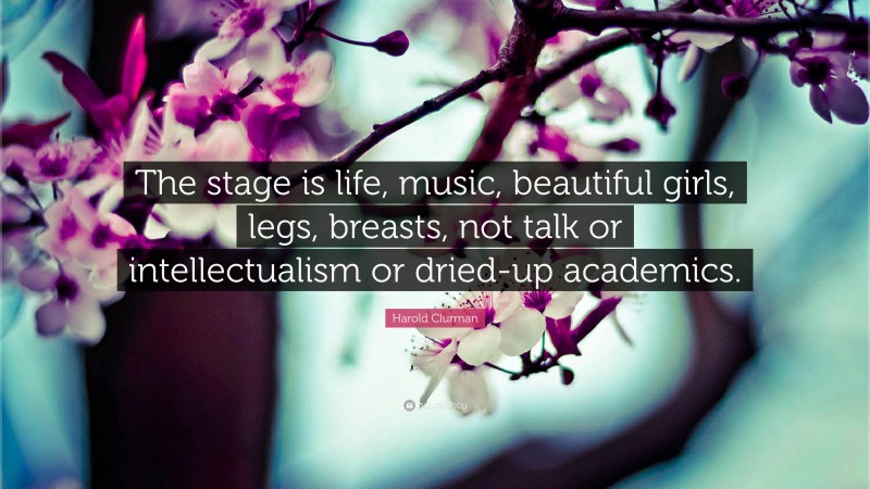 Harold Clurman Quote: “The stage is life, music, beautiful girls, legs, breasts, not talk or intellectualism or dried-up academics.”