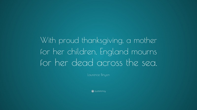 Laurence Binyon Quote: “With proud thanksgiving, a mother for her children, England mourns for her dead across the sea.”