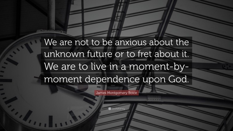 James Montgomery Boice Quote: “We are not to be anxious about the unknown future or to fret about it. We are to live in a moment-by-moment dependence upon God.”