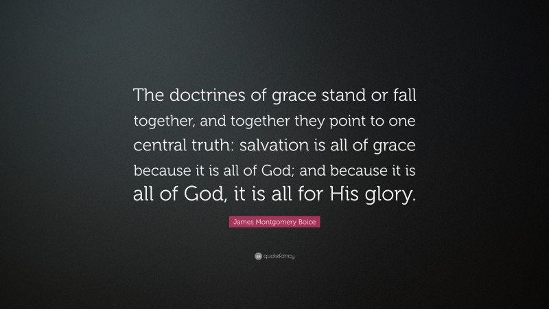 James Montgomery Boice Quote: “The doctrines of grace stand or fall together, and together they point to one central truth: salvation is all of grace because it is all of God; and because it is all of God, it is all for His glory.”