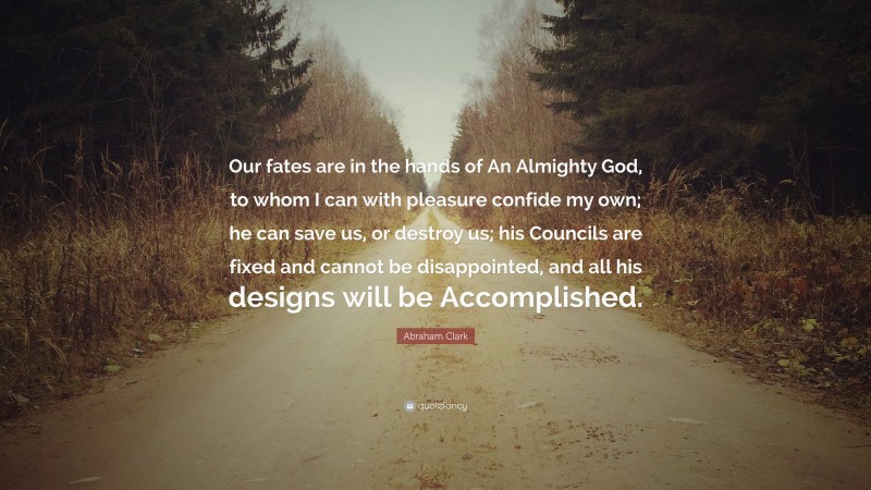 Abraham Clark Quote: “Our fates are in the hands of An Almighty God, to whom I can with pleasure confide my own; he can save us, or destroy us; his Councils are fixed and cannot be disappointed, and all his designs will be Accomplished.”