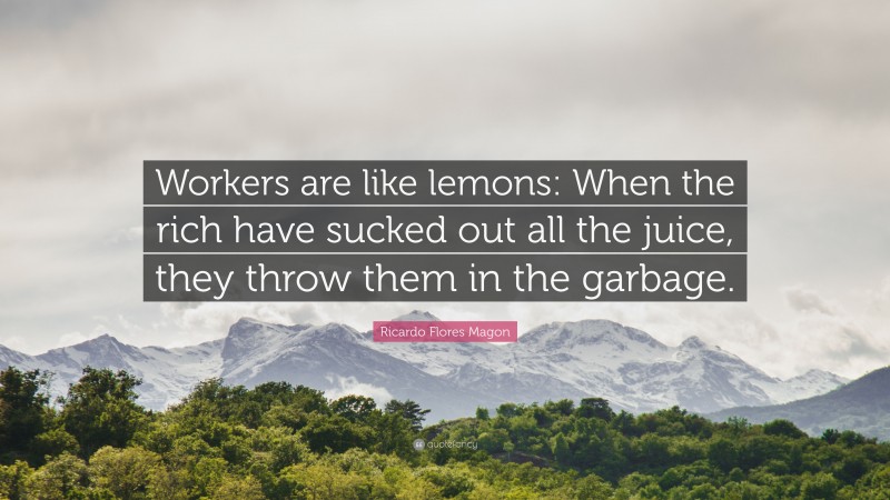 Ricardo Flores Magon Quote: “Workers are like lemons: When the rich have sucked out all the juice, they throw them in the garbage.”
