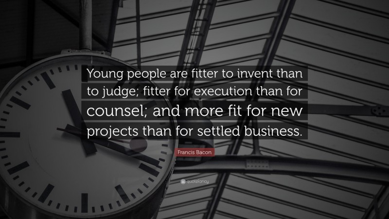 Francis Bacon Quote: “Young people are fitter to invent than to judge; fitter for execution than for counsel; and more fit for new projects than for settled business.”