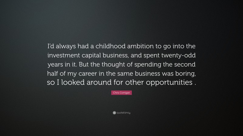 Chris Corrigan Quote: “I’d always had a childhood ambition to go into the investment capital business, and spent twenty-odd years in it. But the thought of spending the second half of my career in the same business was boring, so I looked around for other opportunities .”