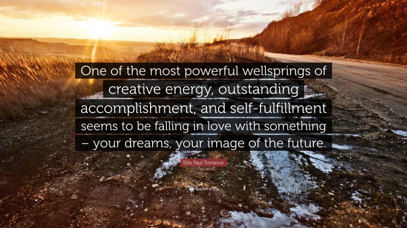 Ellis Paul Torrance Quote: “One of the most powerful wellsprings of creative energy, outstanding accomplishment, and self-fulfillment seems to be falling in love with something – your dreams, your image of the future.”