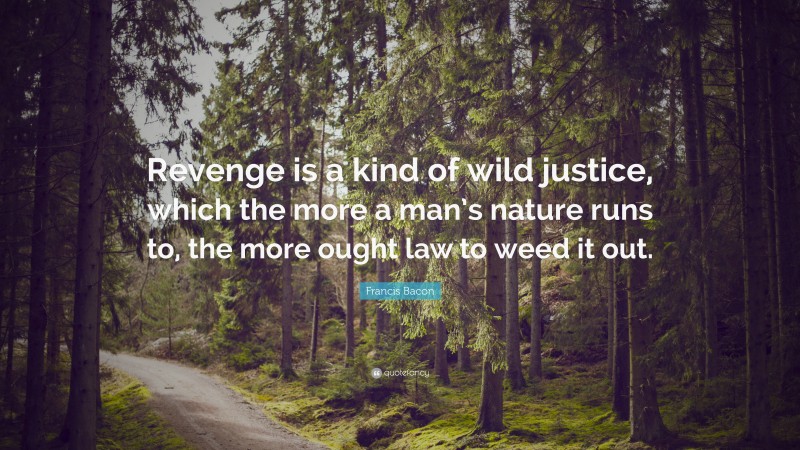 Francis Bacon Quote: “Revenge is a kind of wild justice, which the more a man’s nature runs to, the more ought law to weed it out.”