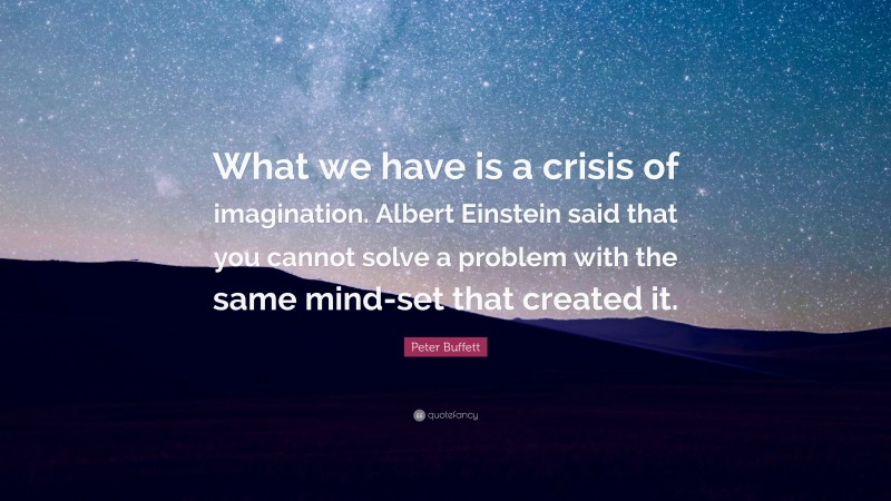 Peter Buffett Quote: “What we have is a crisis of imagination. Albert Einstein said that you cannot solve a problem with the same mind-set that created it.”