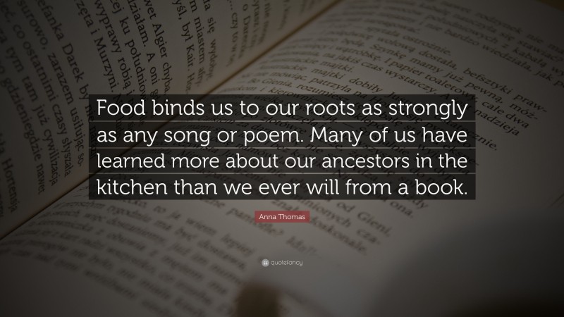 Anna Thomas Quote: “Food binds us to our roots as strongly as any song or poem. Many of us have learned more about our ancestors in the kitchen than we ever will from a book.”
