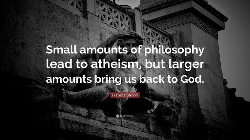 Francis Bacon Quote: “Small amounts of philosophy lead to atheism, but larger amounts bring us back to God.”