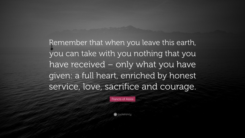 Francis of Assisi Quote: “Remember that when you leave this earth, you can take with you nothing that you have received – only what you have given: a full heart, enriched by honest service, love, sacrifice and courage.”
